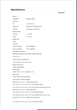 Page 449Specifications 
General 
General 
Model Name  SyncMaster 2243SW 
LCD Panel 
Size  21.5 inch (54 cm)
Display area  477.504 mm(H) X 268.596 mm(V)
Pixel Pitch 0.248 mm(H) X 0.248 mm(V)
Synchronization 
Horizontal  31 ~ 80 kHz 
Vertical  50 ~ 75 Hz 
Display Color 
16.7M
Resolution 
Optimum resolution  1920 X 1080@60Hz
Maximum resolution 1920 X 1080@60Hz
Input Signal, Terminated 
RGB Analog, DVI(Digital Visual Interface) Compliant Digital RGB 
0.7 Vp-p ± 5 % 
Separate H/V sync, Composite, SOG 
TTL level (V...