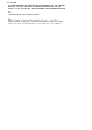 Page 478 Note 
Design and specifications are subject to change without prior notice. 
 Class B Equipment (Information Communication equipment for residential use) 
This product complies with the Electromagnetic Compatibility Directives for residential use and can be used in all areas 
including common residential areas. (Class B equipment emits less electromagnetic waves than Class A equipment.) 
Dot Acceptable 
TFT-LCD panels manufactured by using advanced semiconductor technology with precision of 1ppm (one...