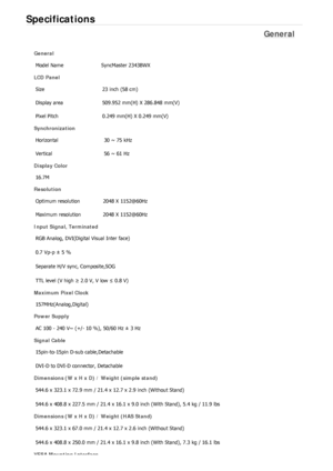 Page 481Specifications 
General 
General 
Model Name  SyncMaster 2343BWX 
LCD Panel 
Size  23 inch (58 cm)
Display area 509.952 mm(H) X 286.848 mm(V)
Pixel Pitch  0.249 mm(H) X 0.249 mm(V)
Synchronization 
Horizontal  30 ~ 75 kHz 
Vertical  56 ~ 61 Hz 
Display Color 
16.7M
Resolution 
Optimum resolution  2048 X 1152@60Hz
Maximum resolution  2048 X 1152@60Hz
Input Signal, Terminated 
RGB Analog, DVI(Digital Visual Inter face) 
0.7 Vp-p ± 5 % 
Separate H/V sync, Composite,SOG 
TTL level (V high ≥ 2.0 V, V low ≤...