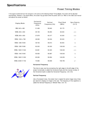 Page 496Specifications 
Preset Timing Modes 
If the signal transferred from the computer is the same as the following Preset Timing Modes, the screen will be adjusted 
automatically. However, if the signal differs, the screen may go blank while the power LED is on. Refer to the video card manual 
and adjusts the screen as follows. 
Display Mode Horizontal 
Frequency 
(kHz) Vertical 
Frequency (Hz) Pixel Clock 
(MHz) Sync Polarity 
(H/V) 
IBM, 640 x 480  31.469  59.940  25.175  -/- 
VESA, 800 x 600  35.156...