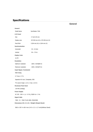 Page 54Specifications 
General 
General Model Name  SyncMaster 743A 
LCD Panel 
Size  17 inch (43 cm)
Display area  337.920 mm (H) x 270.336 mm (V)
Pixel Pitch  0.264 mm (H) x 0.264 mm (V)
Synchronization 
Horizontal  30 ~ 81 kHz 
Vertical  56 ~ 75 Hz 
Display Color 
16.7M  
Resolution Optimum resolution  1280 x 1024@60 Hz 
Maximum resolution  1280 x 1024@75 Hz 
Input Signal, Terminated RGB Analog 
0.7 Vp-p ± 5 % 
Separate H/V sync, Composite, SOG 
TTL level (V high  ≥ 2.0 V, V low  ≤ 0.8 V) 
Maximum Pixel...