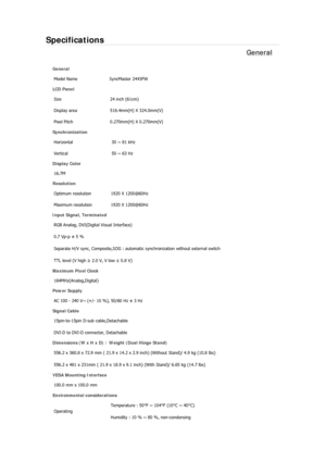 Page 533Specifications 
General 
General 
Model Name  SyncMaster 2443FW 
LCD Panel 
Size 24 inch (61cm)
Display area  518.4mm(H) X 324.0mm(V)
Pixel Pitch  0.270mm(H) X 0.270mm(V)
Synchronization 
Horizontal  30 ~ 81 kHz 
Vertical  50 ~ 63 Hz 
Display Color 
16.7M
Resolution 
Optimum resolution  1920 X 1200@60Hz
Maximum resolution  1920 X 1200@60Hz
Input Signal, Terminated 
RGB Analog, DVI(Digital Visual Interface) 
0.7 Vp-p ± 5 % 
Separate H/V sync, Composite,SOG : automatic synchronization without external...