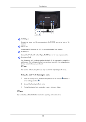 Page 13POWER port
Connect  the  power  cord  for  your 
monitor 
to  the  POWER  port  on  the  back  of  the
monitor. DVI IN port
Connect the DVI Cable to the DVI IN port on the back of your monitor.
RGB IN port
Connect the D-sub cable to the 15-pin, RGB IN port on the back of your monitor.
Kensington Lock
The Kensington lock is a device 
used 

to physically fix the system when using it in a
public place. (The locking device has to be purchased separately.) For using a locking
device, contact where you...
