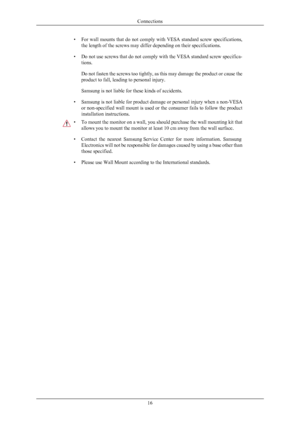 Page 17• For wall mounts that do not comply with VESA standard screw specifications,
the length of the screws may differ depending on their specifications.
• Do not use screws  that 
do not comply with the VESA standard screw specifica-
tions.
Do not fasten the screws too tightly, as this may damage the product or cause the
product to fall, leading to personal injury.
Samsung is not liable for these kinds of accidents.
• Samsung is not liable for product damage or personal injury when a non-VESA or...