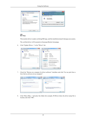 Page 20 Note
This monitor driver is under certifying  MS 
logo, and this installation doesn't damage your system.
The certified driver will be posted on Samsung Monitor homepage.
6. Click "Update Driver..." in the "Driver" tab. 7. Check the "Browse my computer for driver software" checkbox and click "Let me pick from a
list of device drivers on my computer". 8. Click "Have Disk...” and select the folder (for example, D:\Drive) where the driver setup file is
located, and...