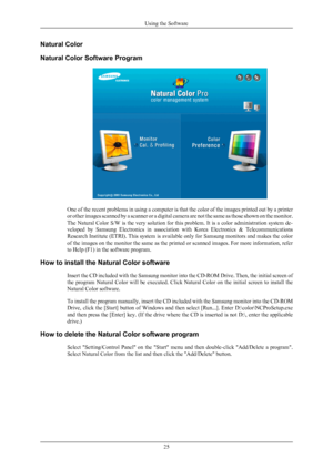 Page 26Natural Color
Natural Color Software Program
One of the recent problems in using a computer is that the color of the images printed out by a printer
or 
other  images 
scanned  by 
a scanner 
or a digital camera are not the same as those shown on the monitor.
The Natural Color S/W is the very solution for this problem. It is a color administration system de-
veloped  by  Samsung  Electronics  in  association  with  Korea  Electronics  &  Telecommunications
Research Institute (ETRI). This system is...