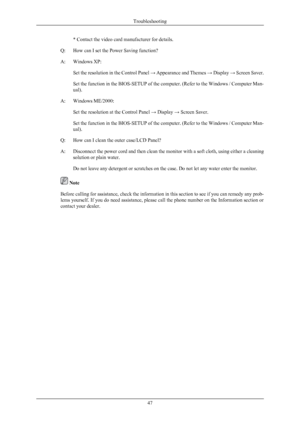 Page 48* Contact the video card manufacturer for details.
Q: How can I set the Power Saving function?
A: Windows XP:
Set the resolution in  the 
Control Panel → Appearance and Themes  → Display → Screen Saver.
Set the function in the BIOS-SETUP of the computer. (Refer to the Windows / Computer Man-
ual).
A: Windows ME/2000:
Set the resolution at the Control Panel  → Display → Screen Saver.
Set the function in the BIOS-SETUP of the computer. (Refer to the Windows / Computer Man-
ual).
Q: How can I clean the...