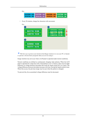 Page 54Ex)
• Every 30 minutes, change the characters with movement.
Ex)  
The best way to protect your monitor from Image retention is to set your PC or System
to operate a Screen Saver program when you are not using it.
Image retention may not occur when a LCD panel is operated under normal conditions.
Normal  conditions  are  defined  as  continuously 
changing  video  patterns.  When  the  LCD
panel is operated for a long time with a fixed pattern (-over 12 hours-), there may be slight
difference in voltage...