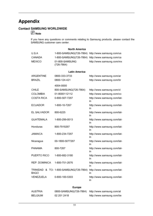 Page 56Appendix
Contact SAMSUNG WORLDWIDE
 Note
If you have any questions or comments relating to Samsung products, plea\
se contact the
SAMSUNG customer care center.
North America
U.S.A 1-800-SAMSUNG(726-7864) http://www.samsung.com/us
CANADA 1-800-SAMSUNG(726-7864) http://www.samsung.com/ca
MEXICO 01-800-SAMSUNG
(726-7864) http://www.samsung.com/mx
Latin America
ARGENTINE 0800-333-3733 http://www.samsung.com/ar
BRAZIL 0800-124-421
4004-0000 http://www.samsung.com/br
CHILE 800-SAMSUNG(726-7864)...