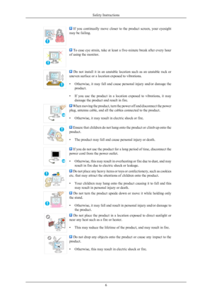 Page 7  If  you  continually  move  closer  to  the  product  screen,  your  eyesight
may be failing.  To ease eye strain, take at least a five-minute break after every hour
of using the monitor.   Do  not  install  it  in  an  unstable  location  such  as  an  unstable  rack  or
uneven surface or a location exposed to vibrations.
• Otherwise, it may fall and cause  personal 
injury and/or damage the
product.
• If  you  use  the  product  in  a  location  exposed  to  vibrations,  it  may damage the product...