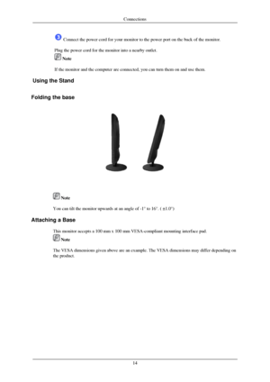 Page 15 Connect the power cord for your monitor to the power port on the back o\
f the monitor.
Plug the power cord for the monitor into a nearby outlet.  Note
If the monitor and the computer are connected, you can turn them on and \
use them.
Using the Stand
 
Folding the base  
 Note
You can tilt the monitor upwards at an angle of -1° to 16°. ( ±\
1.0°)
Attaching a Base This monitor accepts a 100 mm x 100 mm VESA-compliant mounting interface\
 pad.  Note
The VESA dimensions given above are an example. The...