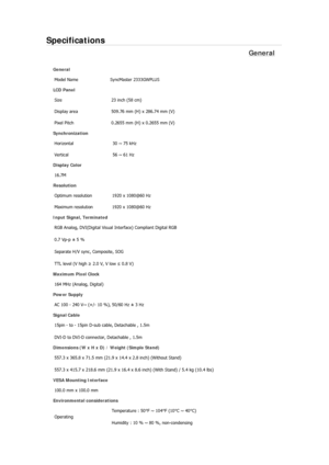 Page 157Specifications 
General 
General 
Model Name  SyncMaster 2333GWPLUS 
LCD Panel 
Size  23 inch (58 cm) 
Display area  509.76 mm (H) x 286.74 mm (V)
Pixel Pitch  0.2655 mm (H) x 0.2655 mm (V) 
Synchronization 
Horizontal  30 ~ 75 kHz 
Vertical  56 ~ 61 Hz 
Display Color 
16.7M  
Resolution 
Optimum resolution  1920 x 1080@60 Hz 
Maximum resolution  1920 x 1080@60 Hz 
Input Signal, Terminated 
RGB Analog, DVI(Digital Visual Interface) Compliant Digital RGB 
0.7 Vp-p ± 5 % 
Separate H/V sync, Composite, SOG...