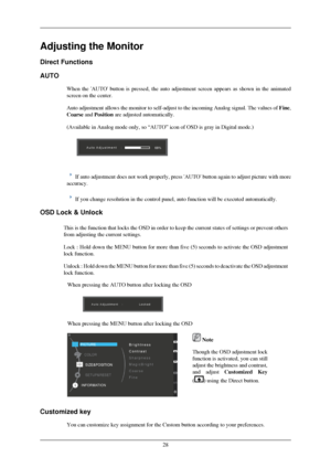 Page 29Adjusting the Monitor
Direct Functions
AUTO
When the AUTO button is pressed, the auto adjustment screen appears as\
 shown in the animated
screen on the center.
Auto adjustment allows the monitor to self-adjust to the incoming Analog\
 signal. The values of  Fine,
Coarse and Position are adjusted automatically.
(Available in Analog mode only, so “AUTO” icon of OSD is gray in \
Digital mode.)  
If auto adjustment does not work properly, press AUTO button again to \
adjust picture with more
accuracy. If...