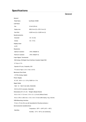 Page 69Specifications 
General 
General 
Model Name  SyncMaster 933BW 
LCD Panel 
Size  19 inch (48 cm) 
Display area 408.24 mm (H) x 255.15 mm (V)
Pixel Pitch  0.2835 mm (H) x 0.2835 mm (V) 
Synchronization 
Horizontal  30 ~ 81 kHz 
Vertical  56 ~ 75 Hz 
Display Color 
16.7M  
Resolution 
Optimum resolution  1440 x 900@60 Hz 
Maximum resolution  1440 x 900@75 Hz 
Input Signal, Terminated 
RGB Analog, DVI(Digital Visual Interface) Compliant Digital RGB 
0.7 Vp-p ± 5 % 
Separate H/V sync, Composite, SOG 
TTL...