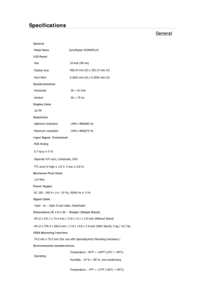 Page 89Specifications 
General 
General 
Model Name  SyncMaster 933NWPLUS 
LCD Panel 
Size  19 inch (48 cm) 
Display area 408.24 mm (H) x 255.15 mm (V)
Pixel Pitch  0.2835 mm (H) x 0.2835 mm (V) 
Synchronization 
Horizontal  30 ~ 81 kHz 
Vertical  56 ~ 75 Hz 
Display Color 
16.7M  
Resolution 
Optimum resolution  1440 x 900@60 Hz 
Maximum resolution  1440 x 900@75 Hz 
Input Signal, Terminated 
RGB Analog 
0.7 Vp-p ± 5 % 
Separate H/V sync, Composite, SOG 
TTL level (V high ≥ 2.0 V, V low ≤ 0.8 V) 
Maximum Pixel...