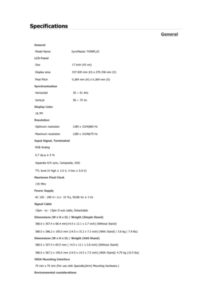 Page 114Specifications 
General 
General Model Name  SyncMaster 743N
PLUS 
LCD Panel 
Size  17 inch (43 cm) 
Display area  337.920 mm (H) x 270.336 mm (V)
Pixel Pitch  0.264 mm (H) x 0.264 mm (V) 
Synchronization 
Horizontal  30 ~ 81 kHz 
Vertical  56 ~ 75 Hz 
Display Color 
16.7M  
Resolution 
Optimum resolution  1280 x 1024@60 Hz 
Maximum resolution  1280 x 1024@75 Hz 
Input Signal, Terminated RGB Analog 
0.7 Vp-p ± 5 % 
Separate H/V sync, Composite, SOG 
TTL level (V high  ≥ 2.0 V, V low  ≤ 0.8 V) 
Maximum...