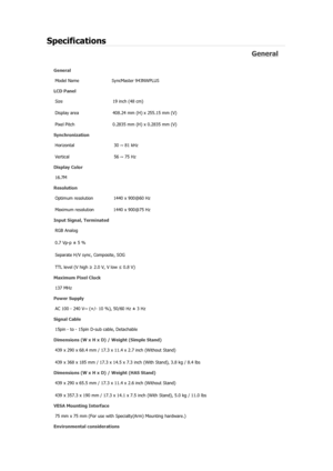 Page 138Specifications 
General 
General Model Name  SyncMaster 943NW
PLUS 
LCD Panel 
Size  19 inch (48 cm) 
Display area  408.24 mm (H) x 255.15 mm (V)
Pixel Pitch  0.2835 mm (H) x 0.2835 mm (V) 
Synchronization 
Horizontal  30 ~ 81 kHz 
Vertical  56 ~ 75 Hz 
Display Color 
16.7M  
Resolution 
Optimum resolution  1440 x 900@60 Hz 
Maximum resolution  1440 x 900@75 Hz 
Input Signal, Terminated RGB Analog 
0.7 Vp-p ± 5 % 
Separate H/V sync, Composite, SOG 
TTL level (V high  ≥ 2.0 V, V low  ≤ 0.8 V) 
Maximum...