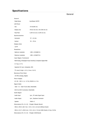 Page 190Specifications 
General 
General 
Model Name  SyncMaster 943TM 
LCD Panel 
Size  19 inch(48 cm) 
Display area  376.32 mm (H) x 301.056 mm (V)
Pixel Pitch  0.294 mm (H) x 0.294 mm (V) 
Synchronization 
Horizontal  57 ~ 81 kHz 
Vertical  55 ~ 76 Hz 
Display Color 
16.7M  
Resolution 
Optimum resolution  1280 x 1024@60 Hz 
Maximum resolution  1280 x 1024@75 Hz 
Input Signal, Terminated 
RGB Analog, DVI(Digital Visual Interface) Compliant Digital RGB 
0.7 Vp-p ± 5 % 
Separate H/V sync, Composite, SOG 
TTL...