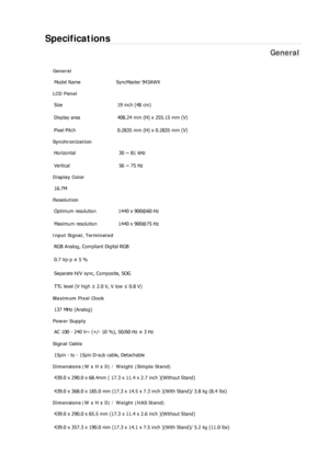 Page 199Specifications 
General 
General 
Model Name  SyncMaster 943AWX 
LCD Panel 
Size  19 inch (48 cm) 
Display area  408.24 mm (H) x 255.15 mm (V)
Pixel Pitch  0.2835 mm (H) x 0.2835 mm (V) 
Synchronization 
Horizontal  30 ~ 81 kHz 
Vertical  56 ~ 75 Hz 
Display Color 
16.7M  
Resolution 
Optimum resolution  1440 x 900@60 Hz 
Maximum resolution  1440 x 900@75 Hz 
Input Signal, Terminated 
RGB Analog, Compliant Digital RGB 
0.7 Vp-p ± 5 % 
Separate H/V sync, Composite, SOG 
TTL level (V high ≥ 2.0 V, V low ≤...
