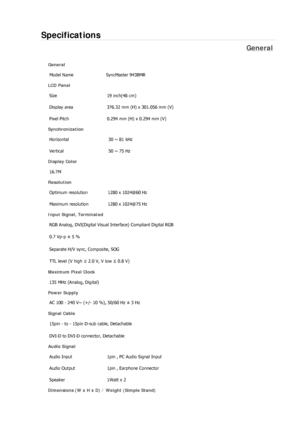 Page 216Specifications 
General 
General 
Model Name  SyncMaster 943BMR 
LCD Panel 
Size  19 inch(48 cm) 
Display area  376.32 mm (H) x 301.056 mm (V)
Pixel Pitch  0.294 mm (H) x 0.294 mm (V) 
Synchronization 
Horizontal  30 ~ 81 kHz 
Vertical  50 ~ 75 Hz 
Display Color 
16.7M  
Resolution 
Optimum resolution  1280 x 1024@60 Hz 
Maximum resolution  1280 x 1024@75 Hz 
Input Signal, Terminated 
RGB Analog, DVI(Digital Visual Interface) Compliant Digital RGB 
0.7 Vp-p ± 5 % 
Separate H/V sync, Composite, SOG 
TTL...