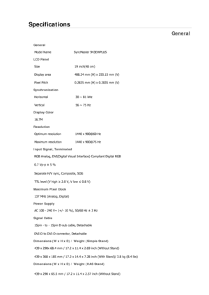 Page 274Specifications 
General 
General Model Name  SyncMaster 943EW
PLUS 
LCD Panel 
Size  19 inch(48 cm) 
Display area  408.24 mm (H) x 255.15 mm (V)
Pixel Pitch  0.2835 mm (H) x 0.2835 mm (V) 
Synchronization 
Horizontal  30 ~ 81 kHz 
Vertical  56 ~ 75 Hz 
Display Color 
16.7M  
Resolution Optimum resolution  1440 x 900@60 Hz 
Maximum resolution  1440 x 900@75 Hz 
Input Signal, Terminated RGB Analog, DVI(Digital Visual Interface) Compliant Digital RGB 
0.7 Vp-p ± 5 % 
Separate H/V sync, Composite, SOG 
TTL...