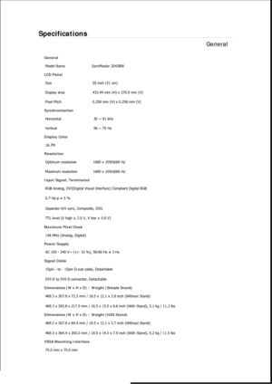 Page 293Specifications 
General 
General 
Model Name  SyncMaster 2043BW 
LCD Panel 
Size  20 inch (51 cm) 
Display area  433.44 mm (H) x 270.9 mm (V)
Pixel Pitch  0.258 mm (H) x 0.258 mm (V) 
Synchronization 
Horizontal  30 ~ 81 kHz 
Vertical  56 ~ 75 Hz 
Display Color 
16.7M  
Resolution 
Optimum resolution  1680 x 1050@60 Hz 
Maximum resolution  1680 x 1050@60 Hz 
Input Signal, Terminated 
RGB Analog, DVI(Digital Visual Interface) Compliant Digital RGB 
0.7 Vp-p ± 5 % 
Separate H/V sync, Composite, SOG 
TTL...