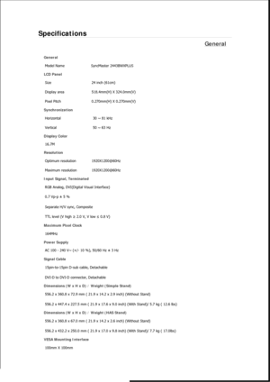 Page 529Specifications 
General 
General Model Name  SyncMaster 2443BWX
PLUS 
LCD Panel 
Size  24 inch (61cm)
Display area  518.4mm(H) X 324.0mm(V)
Pixel Pitch  0.270mm(H) X 0.270mm(V)
Synchronization 
Horizontal  30 ~ 81 kHz 
Vertical  50 ~ 63 Hz 
Display Color 
16.7M
Resolution 
Optimum resolution  1920X1200@60Hz
Maximum resolution  1920X1200@60Hz
Input Signal, Terminated 
RGB Analog, DVI(Digital Visual Interface) 
0.7 Vp-p ± 5 % 
Separate H/V sync, Composite 
TTL level (V high  ≥ 2.0 V, V low  ≤ 0.8 V)...