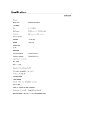 Page 66Specifications 
General 
General Model Name  SyncMaster 743A
XPLUS 
LCD Panel 
Size  17 inch (43 cm)
Display area  337.920 mm (H) x 270.336 mm (V)
Pixel Pitch  0.264 mm (H) x 0.264 mm (V)
Synchronization 
Horizontal  30 ~ 81 kHz 
Vertical  56 ~ 75 Hz 
Display Color 
16.7M  
Resolution Optimum resolution  1280 x 1024@60 Hz 
Maximum resolution  1280 x 1024@75 Hz 
Input Signal, Terminated RGB Analog 
0.7 Vp-p ± 5 % 
Separate H/V sync, Composite, SOG 
TTL level (V high  ≥ 2.0 V, V low  ≤ 0.8 V) 
Maximum...