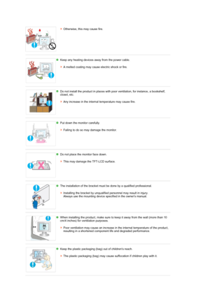 Page 5Otherwise, this may cause fire. 
 
 
Keep any heating devices away from the power cable.  
 
A melted coating may cause electric shock or fire.
 
 
Do not install the product in places with poor ventilation, for instance, a bookshelf, 
closet, etc.  
 
Any increase in the internal temperature may cause fire.
 
 
Put down the monitor carefully.  
 
Failing to do so may damage the monitor.
 
 
Do not place the monitor face down.  
 
This may damage the TFT-LCD surface. 
 
 
The installation of the bracket...
