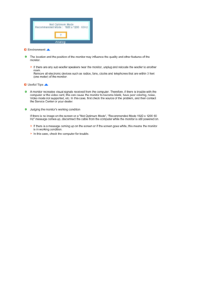 Page 46  
 
 
  
Environment 
The location and the position of the monitor may influence the quality and other features of the 
monitor.  
 
If there are any sub woofer speakers near the monitor, unplug and relocate the woofer to another 
room.  
Remove all electronic devices such as radios, fans, clocks and telephones that are within 3 feet 
(one meter) of the monitor. 
Useful Tips 
A monitor recreates visual signals received from the computer. Therefore, if there is trouble with the 
computer or the video...