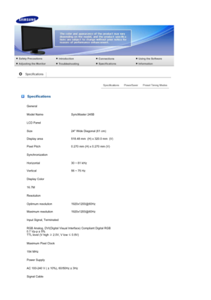 Page 47 Specifications
General
Model Name SyncMaster 245B
LCD Panel
Size 24 Wide Diagonal (61 cm) 
Display area 518.48 mm  (H) x 320.0 mm  (V) 
Pixel Pitch 0.270 mm (H) x 0.270 mm (V) 
Synchronization
Horizontal 30 ~ 81 kHz
Vertical 56 ~ 75 Hz
Display Color
16.7M
Resolution
Optimum resolution 1920x1200@60Hz 
Maximum resolution 1920x1200@60Hz 
Input Signal, Terminated
RGB Analog, DVI(Digital Visual Interface)  Compliant Digital RGB 
0.7 Vp-p ± 5% 
TTL level (V high  ≥ 2.0V, V low 
≤ 0.8V) 
Maximum Pixel Clock...