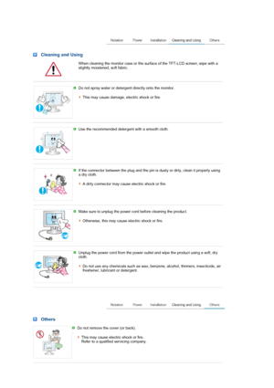 Page 6 Cleaning and Using 
  When cleaning the monitor case or the surface of the TFT-LCD screen, wipe with a 
slightly moistened, soft fabric. 
 
 
Do not spray water or detergent directly onto the monitor.  
 
This may cause damage, electric shock or fire. 
 
 
Use the recommended detergent with a smooth cloth. 
 
 
If the connector between the plug and the pin is dusty or dirty, clean it properly using 
a dry cloth.  
 
A dirty connector may cause electric shock or fire.
 
 
Make sure to unplug the power...