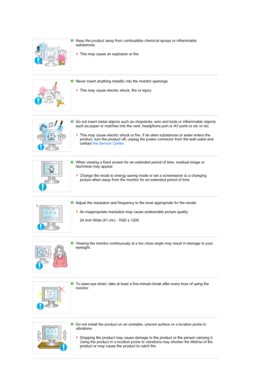 Page 8 Keep the product away from combustible chemical sprays or inflammable 
substances.  
 
This may cause an explosion or fire. 
 
 
Never insert anything metallic into the monitor openings.  
 
This may cause electric shock, fire or injury. 
 
 
Do not insert metal objects such as chopsticks, wire and tools or inflammable objects 
such as paper or matches into the vent, headphone port or AV ports or etc or etc.  
 
This may cause electric shock or fire. If an alien substances or water enters the 
product,...