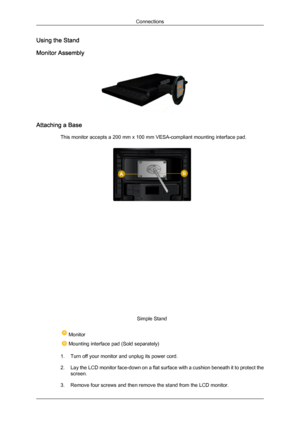 Page 15Using the Stand
Monitor Assembly
Attaching a Base
This monitor accepts a 200 mm x 100 mm VESA-compliant mounting interface pad. Simple Stand
 Monitor
 Mounting interface pad (Sold separately)
1. Turn off your monitor and unplug its power cord.
2. Lay  the LCD 
monitor face-down on a flat surface with a cushion beneath it to protect the
screen.
3. Remove four screws and then remove the stand from the LCD monitor. Connections
Downloaded from ManualMonitor.com Manual± 