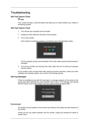 Page 36Troubleshooting
Self-Test Feature Check
 Note
Your  monitor 
provides  a  self  test  feature  that  allows  you  to  check  whether  your  monitor  is
functioning properly.
Self-Test Feature Check 1. Turn off both your computer and the monitor.
2. Unplug the video cable from the back of the computer.
3. Turn on the monitor.If the monitor is functioning properly, you will see a box in the illustration below. This box appears during normal operation if the video cable becomes disconnected or
damaged.
4....