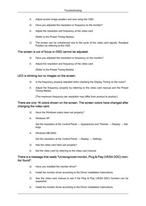 Page 39A: Adjust screen image position and size using the OSD.
Q:
Have you adjusted the resolution or frequency to the monitor?
A:
Adjust the resolution and frequency at the video card.(Refer to the Preset Timing Modes).
Q: The  screen  can  be  unbalanced  due  to  the  cycle  of  the  video  card  signals.  Readjust Position by referring to the OSD.
The screen is out of focus or OSD cannot be adjusted. Q: Have you adjusted the resolution or frequency on the monitor?
A: Adjust the resolution and frequency of...