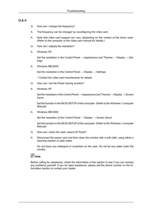 Page 41Q & A
Q:How can I change the frequency?
A:
The frequency can be changed by reconfiguring the video card.
A: Note  that  video  card  support  can  vary,  depending  on  the  version  of  the  driver  used. (Refer to the computer or the video card manual for details.)
Q: How can I adjusts the resolution?
A: Windows XP: Set the resolution in the Control Panel  → Appearance and Themes → Display → Set-
tings.
A: Windows ME/2000: Set the resolution in the Control Panel  → Display → Settings.
* Contact the...