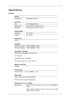 Page 42Specifications
General
General
Model Name SyncMaster 2494LW
LCD Panel
Size
23.6 " diagonal (59 cm)
Display area 521.28 mm (H) x 293.22 mm (V)
Pixel Pitch
0.2715 mm (H) x 0.2715 mm (V)
Synchronization
Horizontal 30 ~ 81 kHz
Vertical
56 ~ 60 Hz
Display Color 16.7 M
Resolution
Optimum resolution
1920x1080@60 Hz (RB)
Maximum resolution 1920x1080@60 Hz (RB)
Input Signal, Terminated
RGB Analog, DVI(Digital Visual Inter face)
0.7 Vp-p ±5 %
Separate H/V sync, Composite
TTL level (V high ≥ 2.0 V, V low ≤ 0.8...