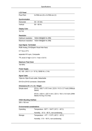 Page 45LCD Panel
Pixel Pitch
0.2768 mm (H) x 0.2768 mm (V)
Synchronization
Horizontal
30 ~ 81 kHz
Vertical
56 ~ 60 Hz
Display Color 16.7 M
Resolution
Optimum resolution
1920x1080@60 Hz (RB)
Maximum resolution 1920x1080@60 Hz (RB)
Input Signal, Terminated
RGB Analog, DVI(Digital Visual Inter face)
0.7 Vp-p ±5 %
separate H/V sync, Composite
TTL level (V high ≥ 2.0 V, V low ≤ 0.8 V)
Maximum Pixel Clock
164 MHz
Power Supply
AC 100 - 240 V~ (+/- 10 %), 50/60 Hz ± 3 Hz
Signal Cable
15pin-to-15pin D-sub cable,...