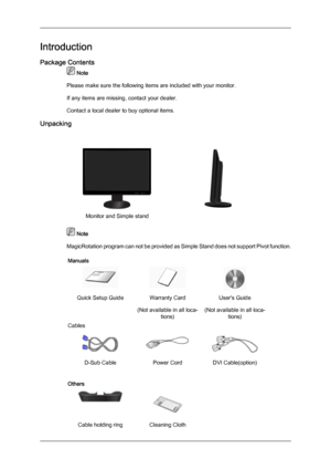 Page 9Introduction
Package Contents
 Note
Please make sure the following items are included with your monitor.
If any items are missing, contact your dealer.
Contact a local dealer to buy optional items.
Unpacking Monitor and Simple stand
  Note
MagicRotation program  can 
not be provided as Simple Stand does not support Pivot function.
Manuals Quick Setup Guide Warranty Card
(Not available in all loca-tions) User's Guide
(Not available in all loca- tions)
Cables D-Sub Cable
Power CordDVI Cable(option)...