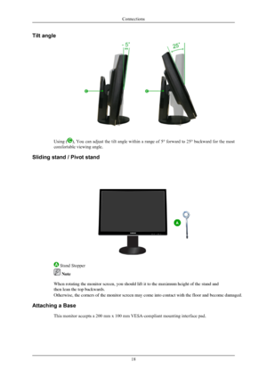 Page 19Tilt angle
Using (), You can adjust the tilt angle within a range of 5° forward to 25° backward for the most
comfortable viewing angle.
Sliding stand / Pivot stand
 Stand Stopper
 Note
When rotating the monitor screen, you should lift it to the maximum heig\
ht of the stand and 
then lean the top backwards. 
Connections
18 Otherwise, the corners of the monitor screen may come into contact with \
the floor and become damaged.
Attaching a Base This monitor accepts a 200 mm x 100 mm VESA-compliant mounting...