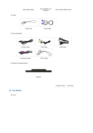 Page 13 
 
 
 
 
 
 
 
 
 
 
 
   Quick Setup Guide(Not available in all 
locations)Users Guide, Monitor Driver 
Cable
 
 
Power Cord D-sub Cable  
Sold separately
 
  S-Video Cable RCA Cable  USB Cable 
 
  Component Cable DVI-D Cable
Speaker package(option) 
 
 
 Speaker  
 
 
 
 Your Monitor
Front
 
 