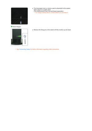 Page 17   
 
zThe Kensington lock is a device used to physically fix the system 
when using it in a public place.  
(The locking device has to be purchased separately.) 
For using a locking device, contact where you purchase it.
 Stand Stopper
 
 
  
zRemove the fixing pin on the stand to lift the monitor up and down. 
See Connecting Cables for further information regarding cable connections.
 