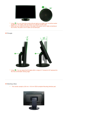 Page 23 
 
 
 
Using ( ),You can swivel the monitor left and right at an angle of 90° to set the monitor 
lengthwise. The rubber under the stand is to avoid the monitor slide.
When you try to rotate the monitor in the state of the power cord or cable connecting to 
the monitor, the power cord of cable can be destroyed. 
 
 
 Tilt angle 
Using (  ), You can ad just the  tilt an lgle within  a  range of 3° forward to  25° backw ard for 
the most comfortable viewing angle.
   
 
 
 Attaching a Base
This monitor...