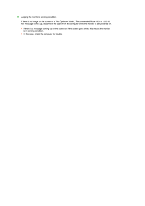 Page 49 
 
 
 
 
 
 
 
 
 
 
 
 
 
  
Judging the monitors working condition  
 
If there is no image on the screen or a Not Optimum Mode, Recommended Mode 1920 x 1200 60 
Hz message comes up, disconnect the cable from the computer while the monitor is still powered on.  
 
If there is a message coming up on the screen or if the screen goes white, this means the monitor 
is in working condition. 
In this case, check the computer for trouble. 
 