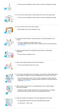 Page 7 
This may cause a breakdown, electric shock or fire due to damage to the cable. 
 
 
Do not move the monitor right or left by pulling only the wire or the signal cable.  
 
This may cause a breakdown, electric shock or fire due to damage to the cable.
 
 
Do not cover the vents on the monitor cabinet.  
 
Bad ventilation may cause a breakdown or fire.
 
 
Do not place water containers, chemical products or small metal objects on the 
monitor.  
 
This may a malfunction, an electric shock or fire.  
If a...