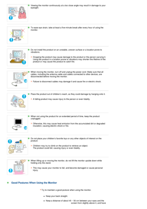 Page 8Viewing the monitor continuously at a too close angle may result in damage to your 
eyesight. 
 
 
To ease eye strain, take at least a five-minute break after every hour of using the 
monitor. 
 
 
Do not install the product on an unstable, uneven surface or a location prone to 
vibrations.  
 
Dropping the product may cause damage to the product or the person carrying it.  
Using the product in a location prone to vibrations may shorten the lifetime of the 
product or may cause the product to catch...