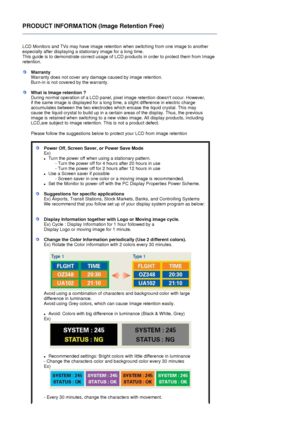 Page 10PRODUCT INFORMATION (Image Retention Free) 
 
LCD Monitors and TVs may have image retention when switching from one image to another 
especially after displaying a stationary image for a long time.  
This guide is to demonstrate correct usage of LC D products in order to protect them from Image 
retention.  
 
WarrantyWarranty does not cover any damage caused by image retention.  
Burn-in is not covere d by the warranty. 
What is Image retention ? 
During normal operation of a LCD panel, pixel image...