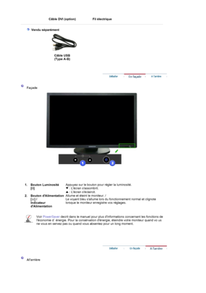 Page 12Câble DVI (option)  
Fil électrique 
 
 
  
 
 Vendu séparément 
 
Câble USB  
(Type A-B) 
 
 
 
 
    
 
Façade  
 
 
 1. Bouton Luminosité  
[]
Appuyez sur le bouton pour régler la luminosité. 
▼ : Lécran sassombrit. 
▲ : Lécran séclaircit. 
2. Bouton dAlimentation  
[ ] / 
Indicateur 
dAlimentation
Allume et éteint le moniteur. /  
Le voyant bleu sallume lors du fonctionnement normal et clignote 
lorsque le moniteur enregistre vos réglages.
Voir PowerSaver decrit dans le manuel pour plus dinformations...