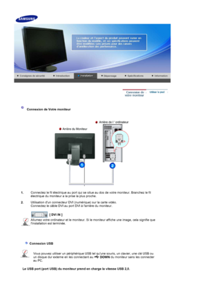 Page 15 
 
 Connexion de Votre moniteur  
1. Connectez le fil électrique au port qui se situe au dos de votre moniteur. Branchez le fil 
électrique du moniteur a la prise la plus proche. 
2. Utilisation dun connecteur DVI (numérique) sur la carte vidéo. 
Connectez le câble DVI au port DVI à larrière du moniteur. 
 
 
[ DVI IN ]  
Allumez votre ordinateur et le moniteur. Si le moniteur affiche une image, cela signifie que 
linstallation est terminée.
 
   
  Connexion USB  
Vous pouvez utiliser un périphérique...